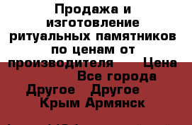 Продажа и изготовление ритуальных памятников по ценам от производителя!!! › Цена ­ 5 000 - Все города Другое » Другое   . Крым,Армянск